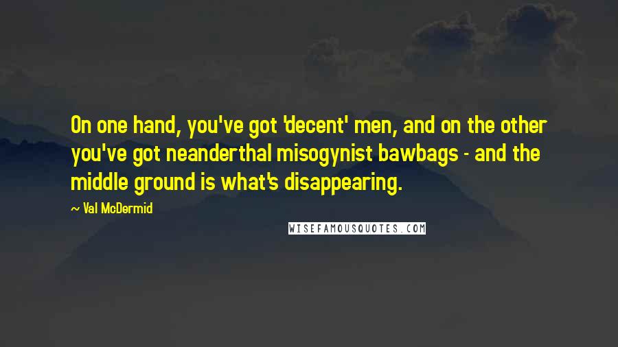 Val McDermid quotes: On one hand, you've got 'decent' men, and on the other you've got neanderthal misogynist bawbags - and the middle ground is what's disappearing.