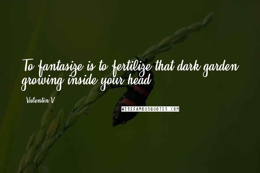 Valentin V. quotes: To fantasize is to fertilize that dark garden growing inside your head.