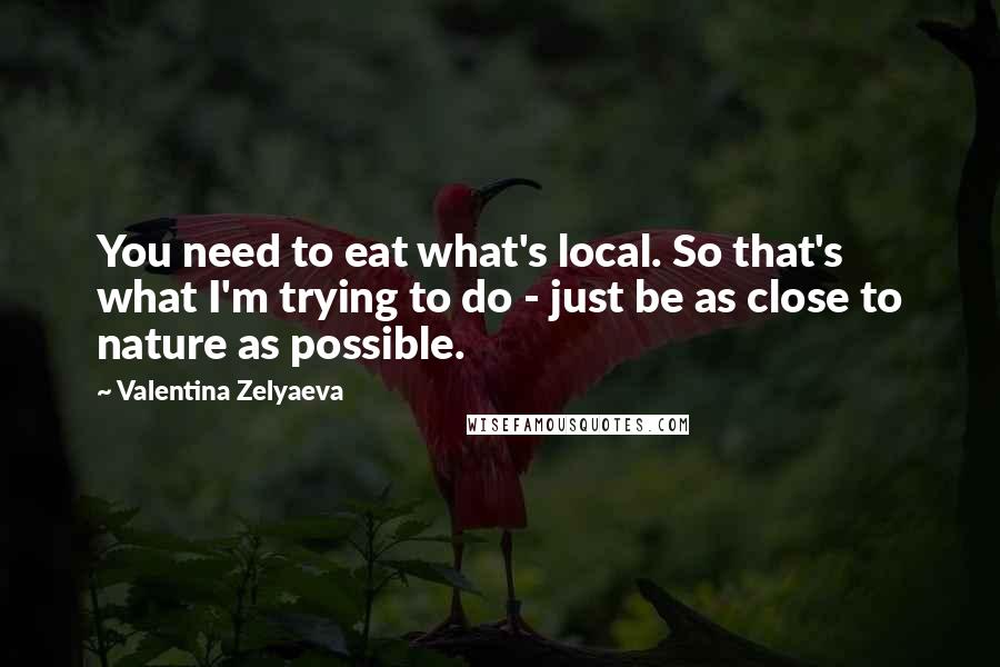 Valentina Zelyaeva quotes: You need to eat what's local. So that's what I'm trying to do - just be as close to nature as possible. Valentina Zelyaeva quotes: You need to eat what's local. So that's what I'm trying to do - just be as close to nature as possible.