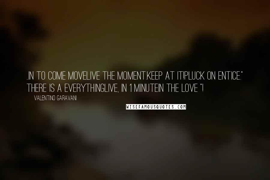 Valentino Garavani quotes: ..IN TO COME MOVELIVE THE MOMENT.KEEP AT IT!PLUCK ON ENTICE." THERE IS A EVERYTHINGLIVE, IN 1 MINUTEIN THE LOVE "!