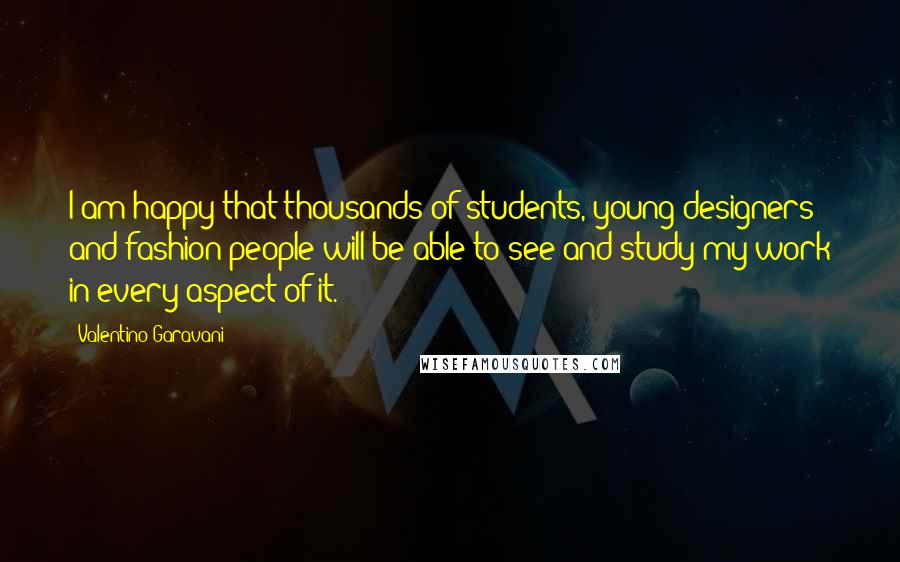 Valentino Garavani quotes: I am happy that thousands of students, young designers and fashion people will be able to see and study my work in every aspect of it.