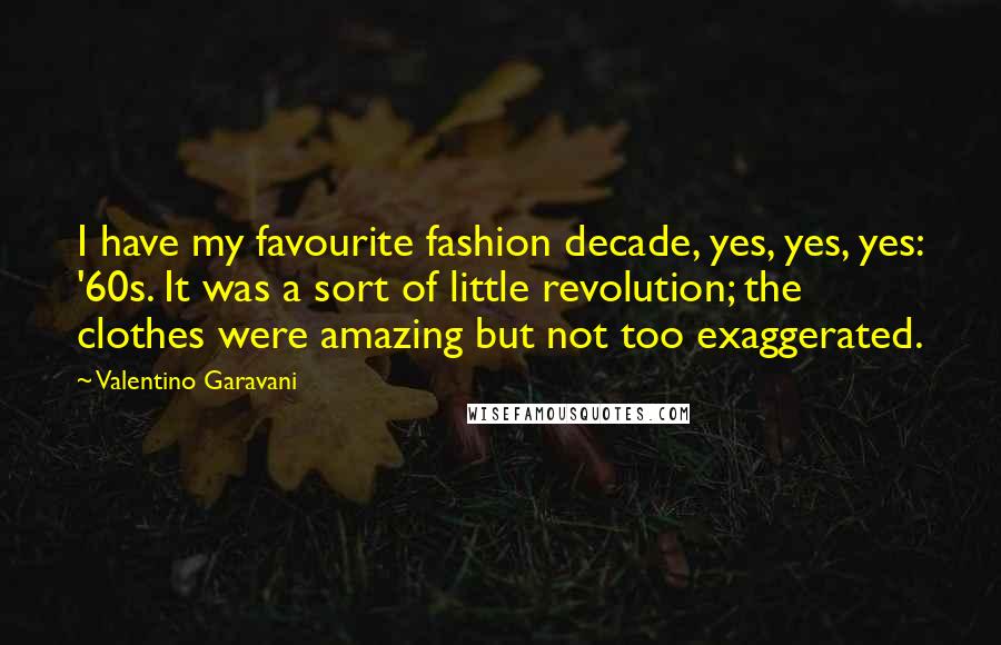 Valentino Garavani quotes: I have my favourite fashion decade, yes, yes, yes: '60s. It was a sort of little revolution; the clothes were amazing but not too exaggerated. Valentino Garavani quotes: I have my favourite fashion decade, yes, yes, yes: '60s. It was a sort of little revolution; the clothes were amazing but not too exaggerated.