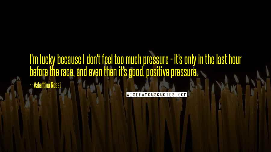 Valentino Rossi quotes: I'm lucky because I don't feel too much pressure - it's only in the last hour before the race, and even then it's good, positive pressure.