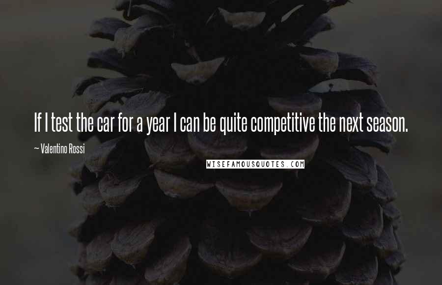 Valentino Rossi quotes: If I test the car for a year I can be quite competitive the next season.