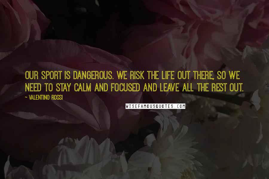 Valentino Rossi quotes: Our sport is dangerous. We risk the life out there, so we need to stay calm and focused and leave all the rest out.