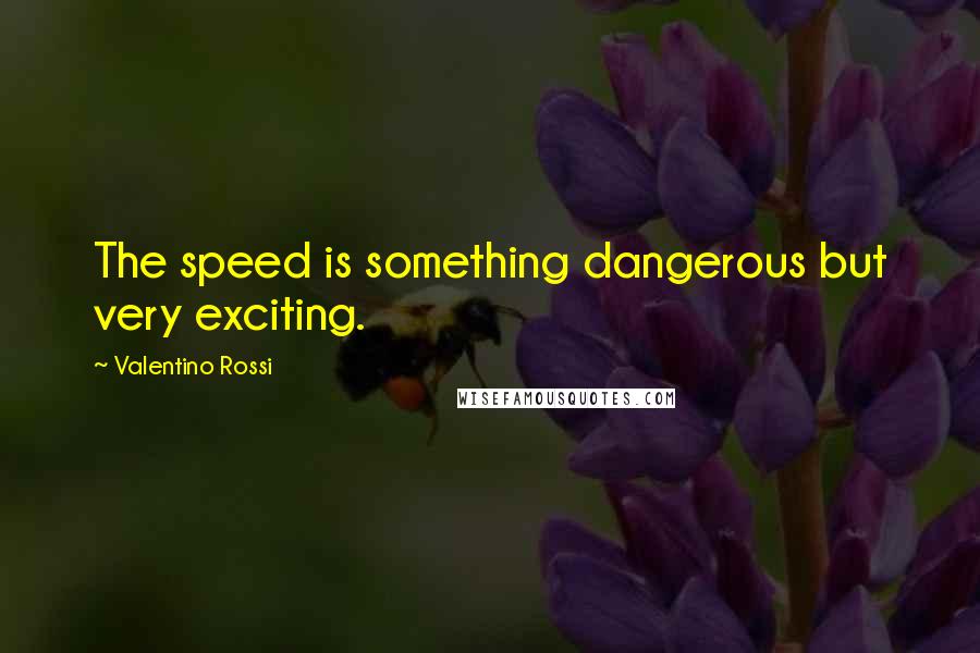 Valentino Rossi quotes: The speed is something dangerous but very exciting.