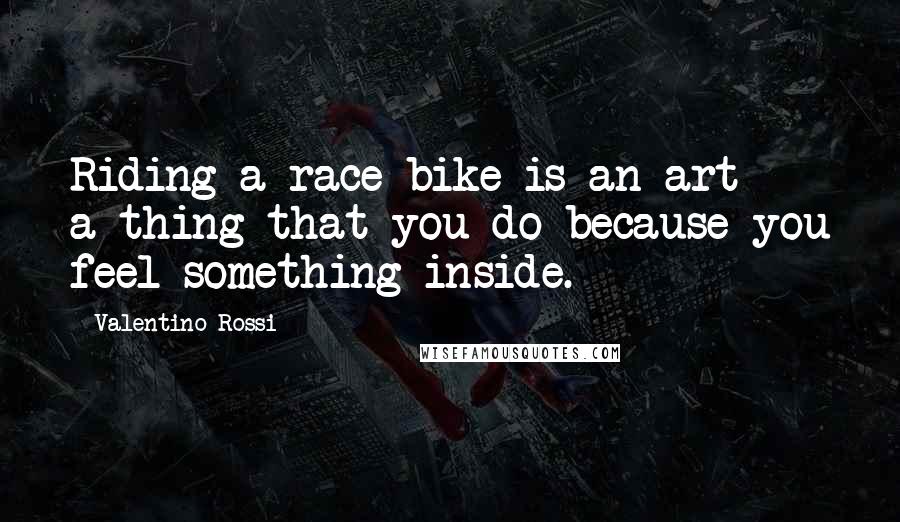 Valentino Rossi quotes: Riding a race bike is an art - a thing that you do because you feel something inside.