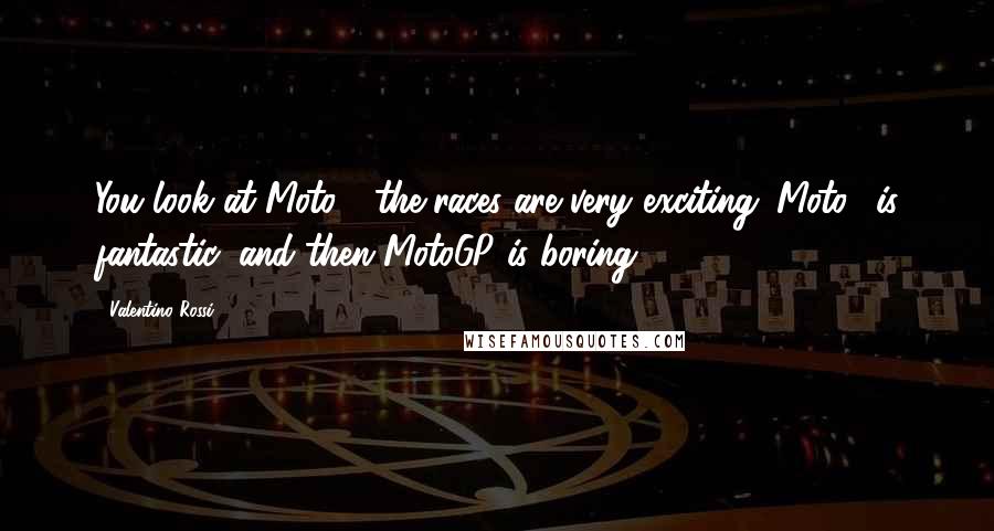 Valentino Rossi quotes: You look at Moto3, the races are very exciting. Moto2 is fantastic, and then MotoGP is boring.