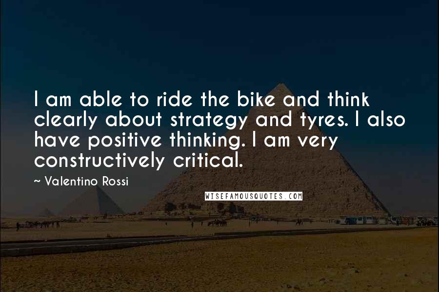 Valentino Rossi quotes: I am able to ride the bike and think clearly about strategy and tyres. I also have positive thinking. I am very constructively critical.