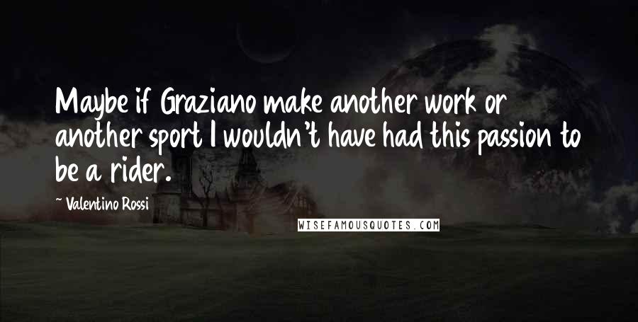 Valentino Rossi quotes: Maybe if Graziano make another work or another sport I wouldn't have had this passion to be a rider.