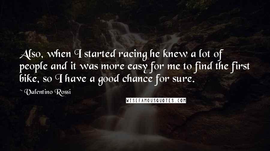 Valentino Rossi quotes: Also, when I started racing he knew a lot of people and it was more easy for me to find the first bike, so I have a good chance for