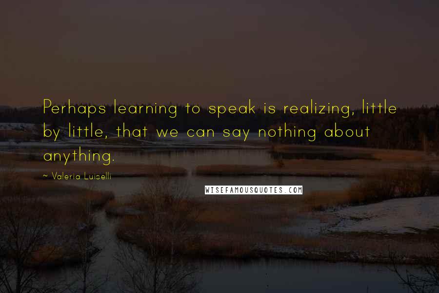 Valeria Luiselli quotes: Perhaps learning to speak is realizing, little by little, that we can say nothing about anything.