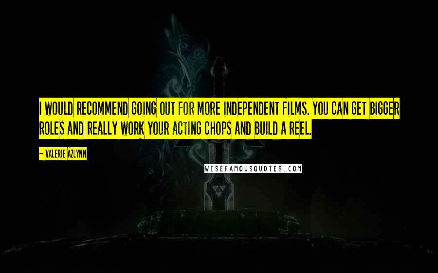 Valerie Azlynn quotes: I would recommend going out for more independent films. You can get bigger roles and really work your acting chops and build a reel. Valerie Azlynn quotes: I would recommend going out for more independent films. You can get bigger roles and really work your acting chops and build a reel.