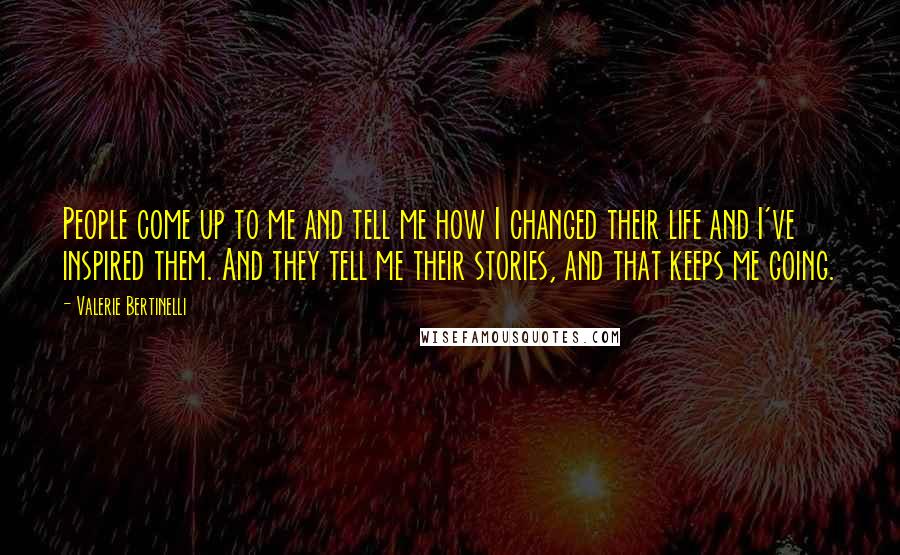 Valerie Bertinelli quotes: People come up to me and tell me how I changed their life and I've inspired them. And they tell me their stories, and that keeps me going. Valerie Bertinelli quotes: People come up to me and tell me how I changed their life and I've inspired them. And they tell me their stories, and that keeps me going.