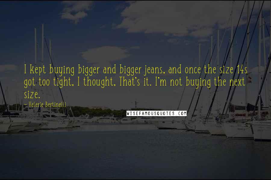 Valerie Bertinelli quotes: I kept buying bigger and bigger jeans, and once the size 14s got too tight, I thought, That's it. I'm not buying the next size. Valerie Bertinelli quotes: I kept buying bigger and bigger jeans, and once the size 14s got too tight, I thought, That's it. I'm not buying the next size.