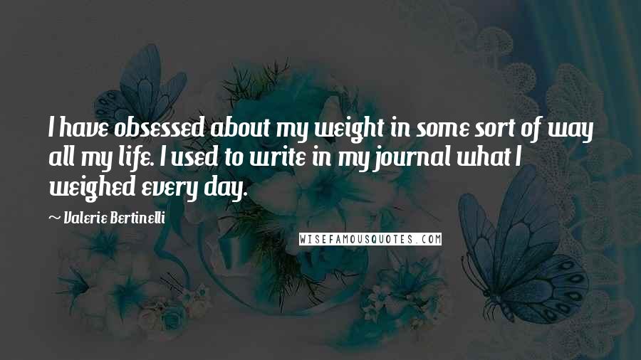 Valerie Bertinelli quotes: I have obsessed about my weight in some sort of way all my life. I used to write in my journal what I weighed every day. Valerie Bertinelli quotes: I have obsessed about my weight in some sort of way all my life. I used to write in my journal what I weighed every day.