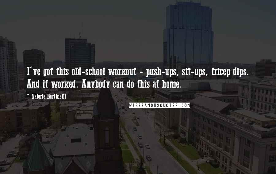 Valerie Bertinelli quotes: I've got this old-school workout - push-ups, sit-ups, tricep dips. And it worked. Anybody can do this at home. Valerie Bertinelli quotes: I've got this old-school workout - push-ups, sit-ups, tricep dips. And it worked. Anybody can do this at home.