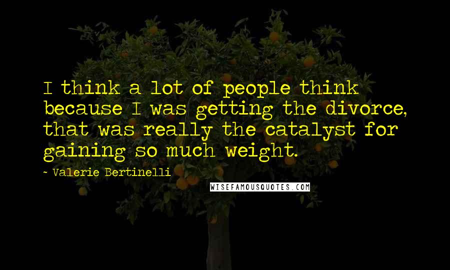 Valerie Bertinelli quotes: I think a lot of people think because I was getting the divorce, that was really the catalyst for gaining so much weight. Valerie Bertinelli quotes: I think a lot of people think because I was getting the divorce, that was really the catalyst for gaining so much weight.