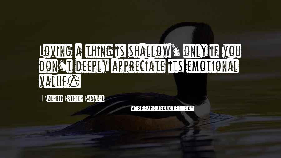 Valerie Estelle Frankel quotes: Loving a thing is shallow, only if you don't deeply appreciate its emotional value.