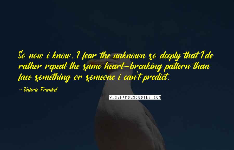 Valerie Frankel quotes: So now i know. I fear the unknown so deeply that I'de rather repeat the same heart-breaking pattern than face something or someone i can't predict. Valerie Frankel quotes: So now i know. I fear the unknown so deeply that I'de rather repeat the same heart-breaking pattern than face something or someone i can't predict.