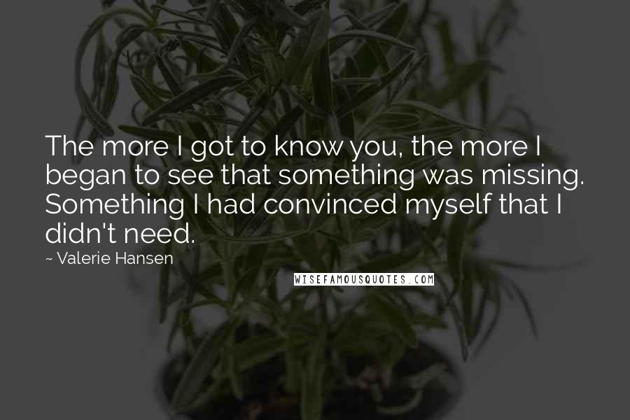 Valerie Hansen quotes: The more I got to know you, the more I began to see that something was missing. Something I had convinced myself that I didn't need. Valerie Hansen quotes: The more I got to know you, the more I began to see that something was missing. Something I had convinced myself that I didn't need.