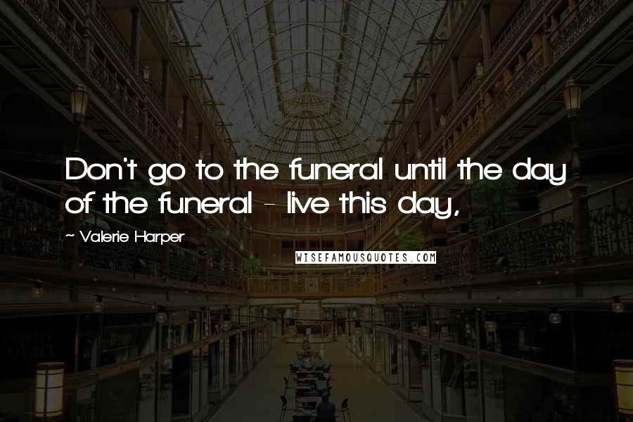 Valerie Harper quotes: Don't go to the funeral until the day of the funeral - live this day,