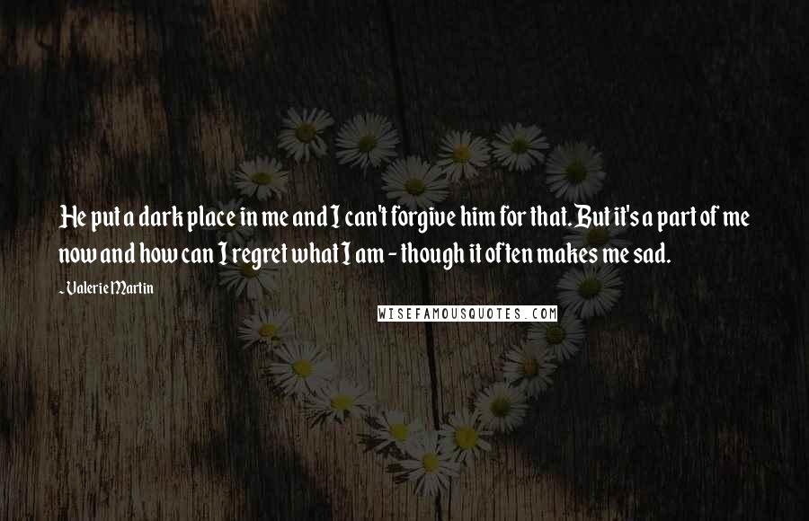 Valerie Martin quotes: He put a dark place in me and I can't forgive him for that. But it's a part of me now and how can I regret what I am - Valerie Martin quotes: He put a dark place in me and I can't forgive him for that. But it's a part of me now and how can I regret what I am -