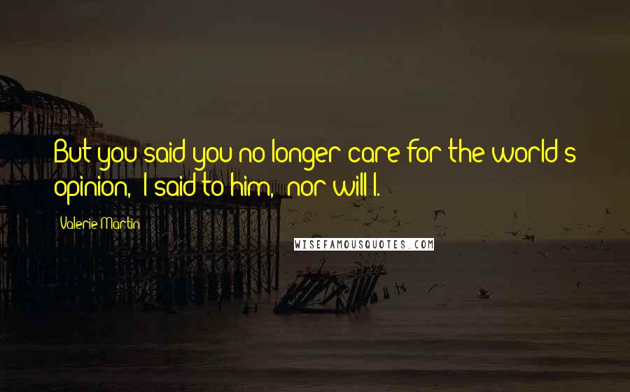 Valerie Martin quotes: But you said you no longer care for the world's opinion," I said to him, "nor will I.