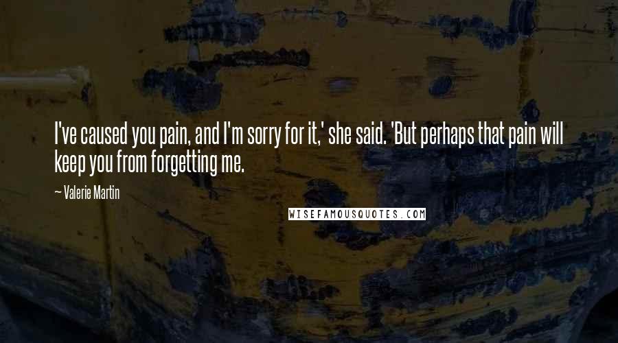 Valerie Martin quotes: I've caused you pain, and I'm sorry for it,' she said. 'But perhaps that pain will keep you from forgetting me. Valerie Martin quotes: I've caused you pain, and I'm sorry for it,' she said. 'But perhaps that pain will keep you from forgetting me.