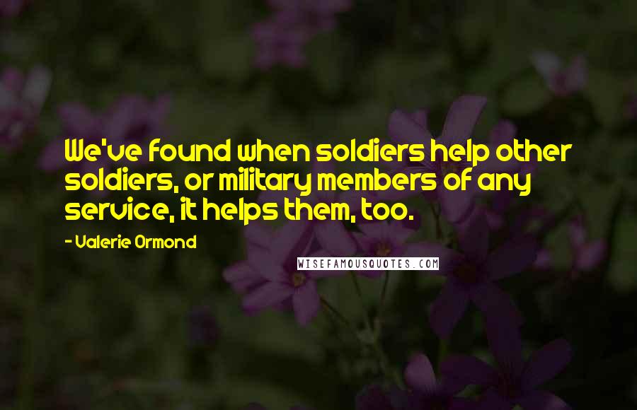 Valerie Ormond quotes: We've found when soldiers help other soldiers, or military members of any service, it helps them, too.