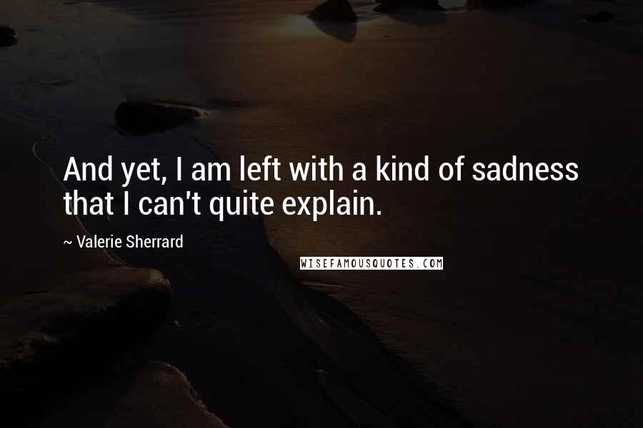 Valerie Sherrard quotes: And yet, I am left with a kind of sadness that I can't quite explain. Valerie Sherrard quotes: And yet, I am left with a kind of sadness that I can't quite explain.