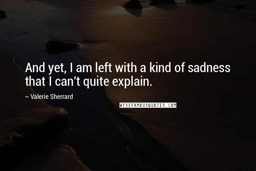 Valerie Sherrard quotes: And yet, I am left with a kind of sadness that I can't quite explain.