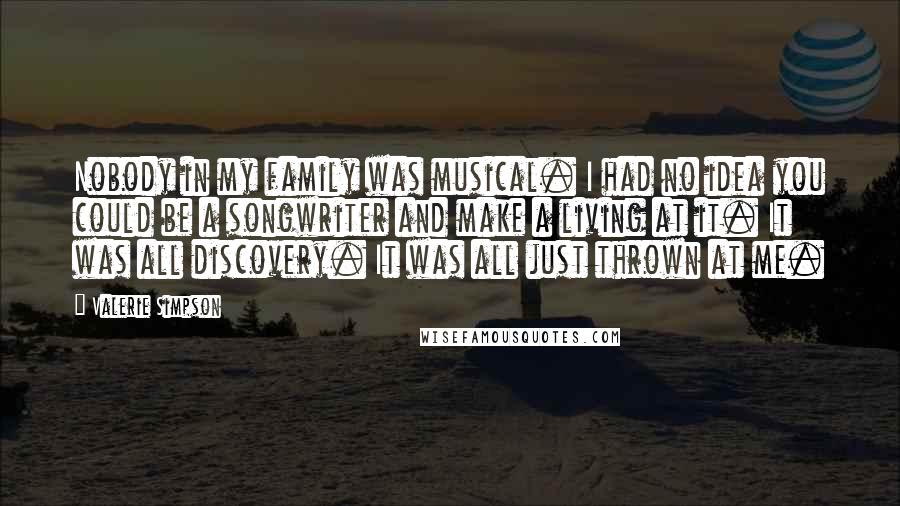 Valerie Simpson quotes: Nobody in my family was musical. I had no idea you could be a songwriter and make a living at it. It was all discovery. It was all just thrown Valerie Simpson quotes: Nobody in my family was musical. I had no idea you could be a songwriter and make a living at it. It was all discovery. It was all just thrown