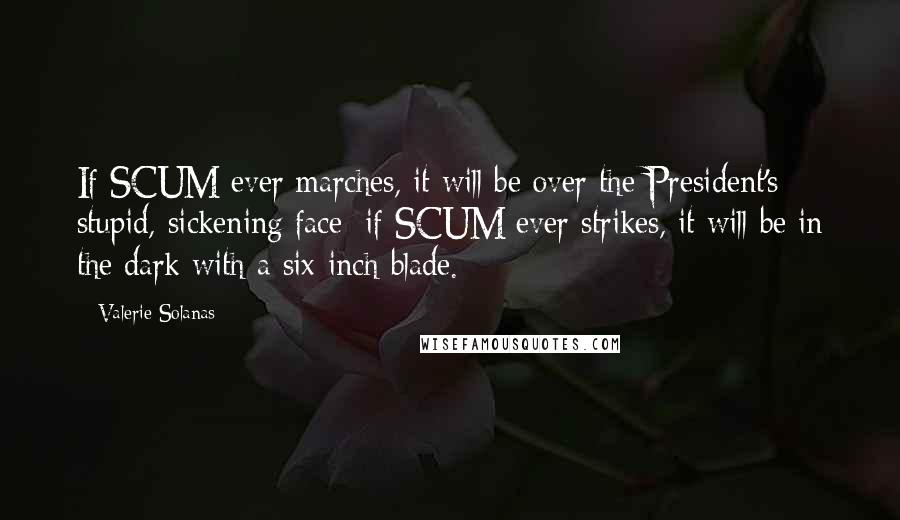 Valerie Solanas quotes: If SCUM ever marches, it will be over the President's stupid, sickening face; if SCUM ever strikes, it will be in the dark with a six-inch blade. Valerie Solanas quotes: If SCUM ever marches, it will be over the President's stupid, sickening face; if SCUM ever strikes, it will be in the dark with a six-inch blade.