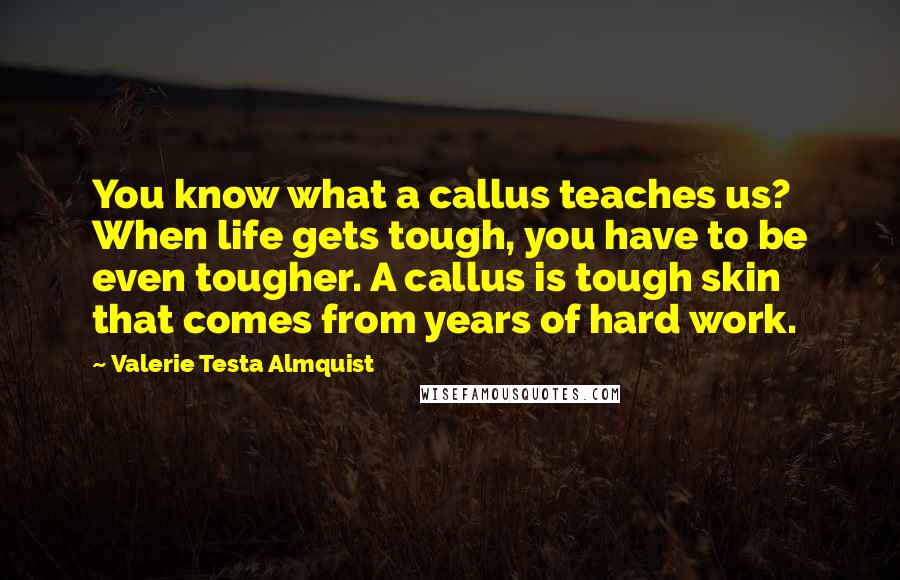 Valerie Testa Almquist quotes: You know what a callus teaches us? When life gets tough, you have to be even tougher. A callus is tough skin that comes from years of hard work. Valerie Testa Almquist quotes: You know what a callus teaches us? When life gets tough, you have to be even tougher. A callus is tough skin that comes from years of hard work.