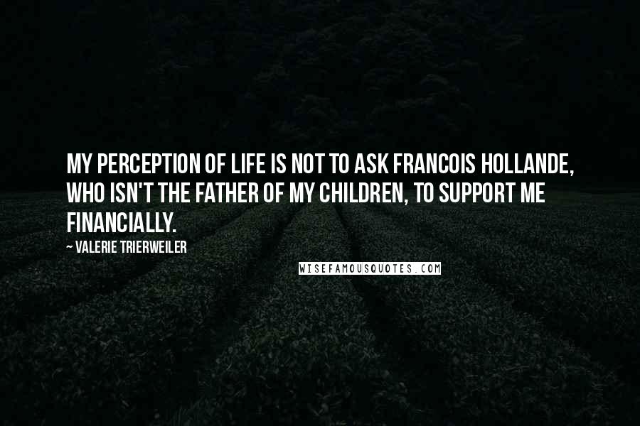 Valerie Trierweiler quotes: My perception of life is not to ask Francois Hollande, who isn't the father of my children, to support me financially.