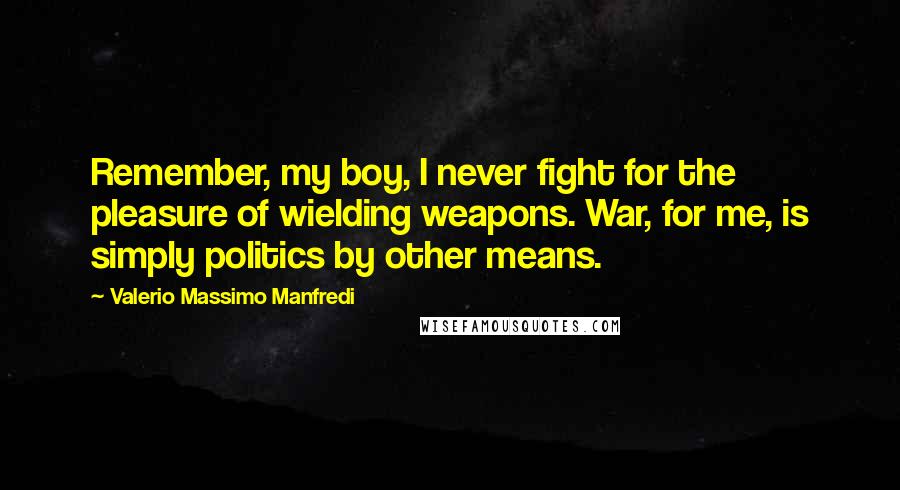 Valerio Massimo Manfredi quotes: Remember, my boy, I never fight for the pleasure of wielding weapons. War, for me, is simply politics by other means.