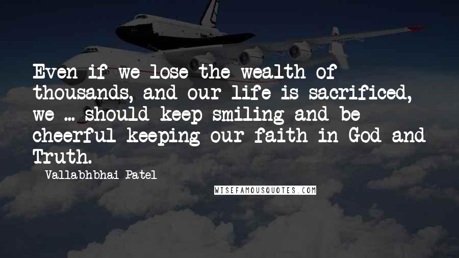 Vallabhbhai Patel quotes: Even if we lose the wealth of thousands, and our life is sacrificed, we ... should keep smiling and be cheerful keeping our faith in God and Truth.