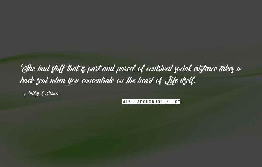 Valley Brown quotes: The bad stuff that is part and parcel of contrived social existence takes a back seat when you concentrate on the heart of Life itself.