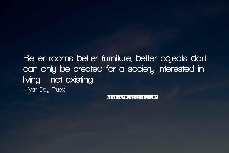 Van Day Truex quotes: Better rooms better furniture, better objects d'art can only be created for a society interested in living - not existing.