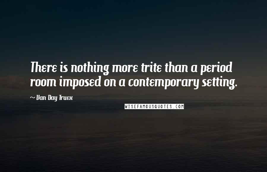 Van Day Truex quotes: There is nothing more trite than a period room imposed on a contemporary setting.