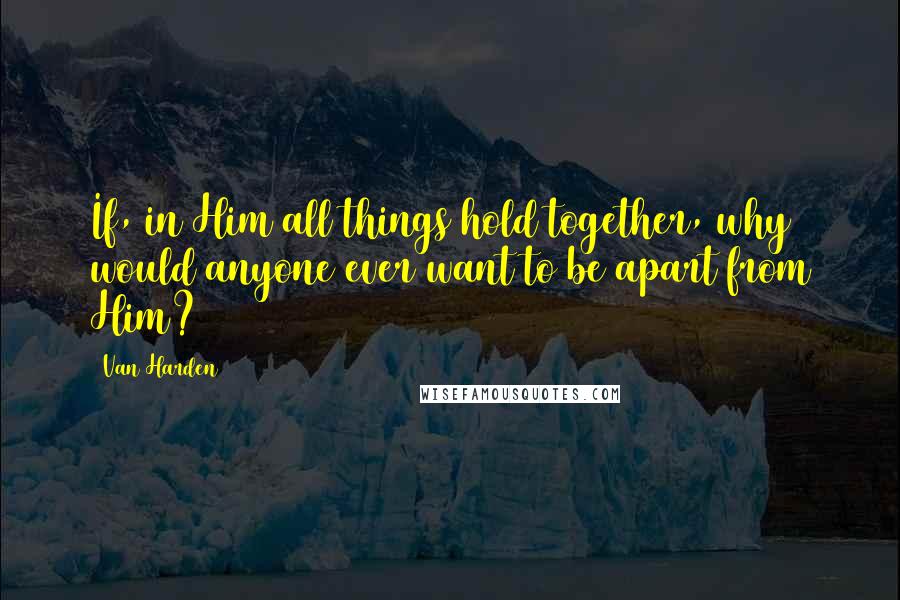 Van Harden quotes: If, in Him all things hold together, why would anyone ever want to be apart from Him?