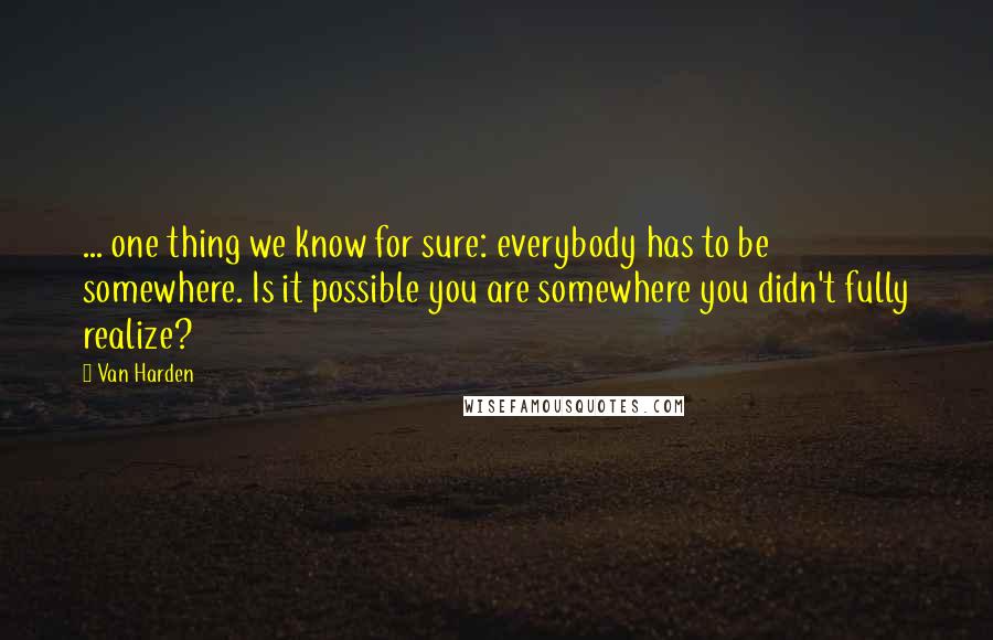 Van Harden quotes: ... one thing we know for sure: everybody has to be somewhere. Is it possible you are somewhere you didn't fully realize?