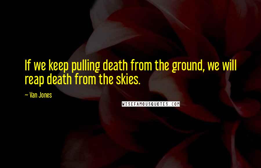 Van Jones quotes: If we keep pulling death from the ground, we will reap death from the skies.
