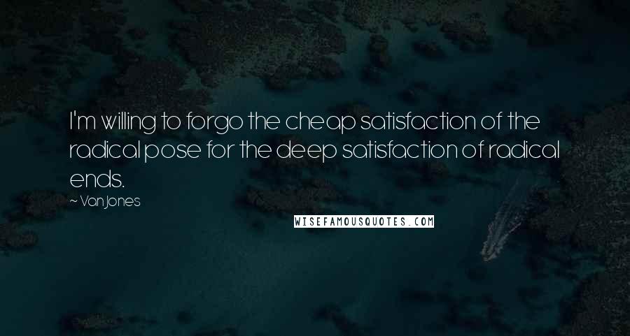 Van Jones quotes: I'm willing to forgo the cheap satisfaction of the radical pose for the deep satisfaction of radical ends.