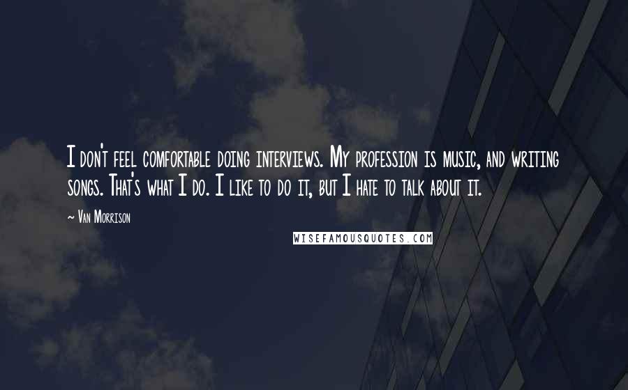 Van Morrison quotes: I don't feel comfortable doing interviews. My profession is music, and writing songs. That's what I do. I like to do it, but I hate to talk about it.