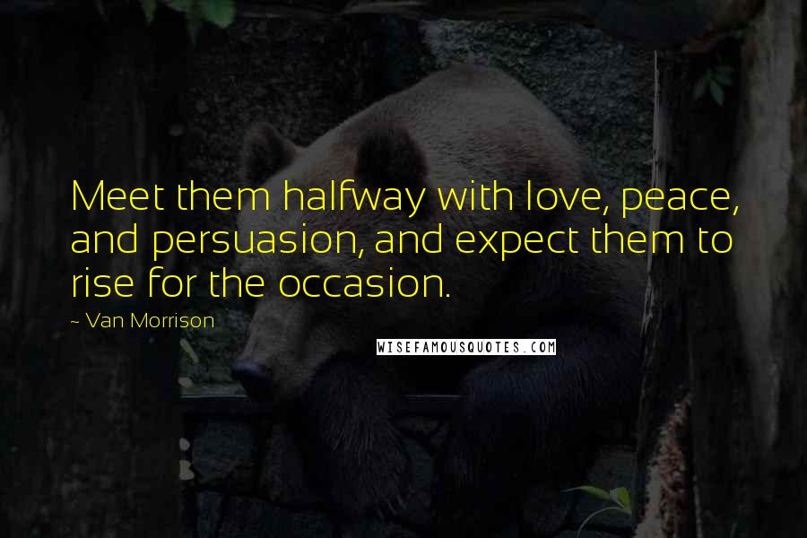 Van Morrison quotes: Meet them halfway with love, peace, and persuasion, and expect them to rise for the occasion.