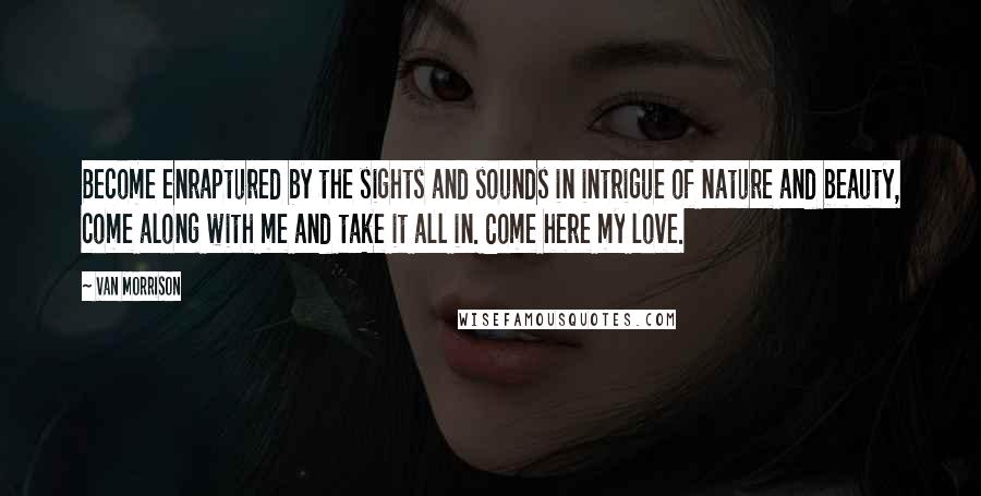 Van Morrison quotes: Become enraptured by the sights and sounds in intrigue of nature and beauty, come along with me and take it all in. Come here my love. Van Morrison quotes: Become enraptured by the sights and sounds in intrigue of nature and beauty, come along with me and take it all in. Come here my love.
