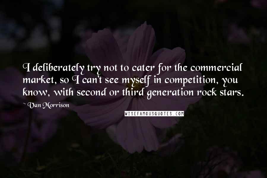 Van Morrison quotes: I deliberately try not to cater for the commercial market, so I can't see myself in competition, you know, with second or third generation rock stars.