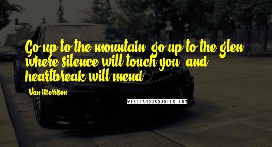 Van Morrison quotes: Go up to the mountain, go up to the glen, where silence will touch you, and heartbreak will mend.